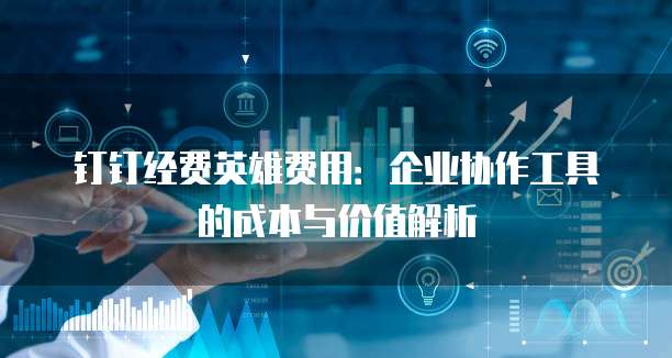 钉钉经费英雄费用:企业协作工具的成本与价值解析