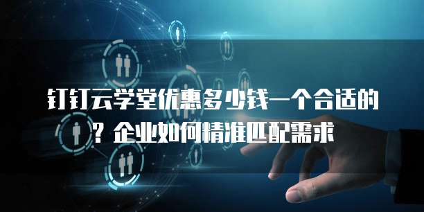 钉钉云学堂优惠多少钱一个合适的？企业如何精准匹配需求