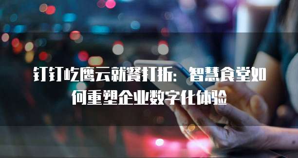 钉钉屹鹰云就餐打折:智慧食堂如何重塑企业数字化体验