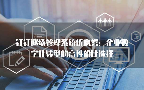 钉钉巡场管理系统优惠券:企业数字化转型的高性价比选择