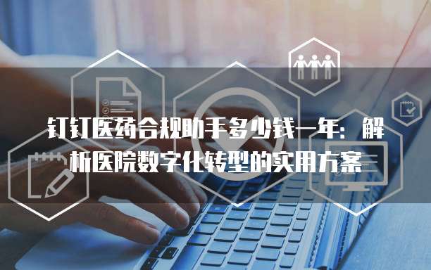 钉钉医药合规助手多少钱一年:解析医院数字化转型的实用方案