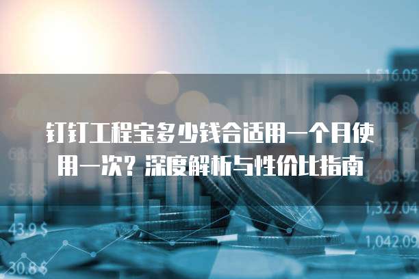钉钉工程宝多少钱合适用一个月使用一次?深度解析与性价比指南