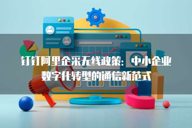 钉钉阿里企采无线政策：中小企业数字化转型的通信新范式
