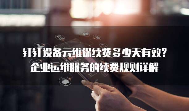 钉钉设备云维保续费多少天有效?企业运维服务的续费规则详解
