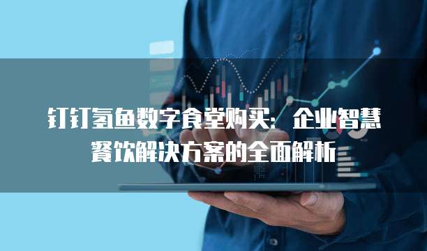 钉钉氢鱼数字食堂购买：企业智慧餐饮解决方案的全面解析