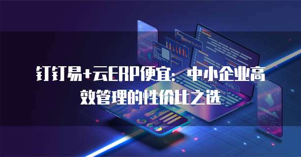 钉钉易+云ERP便宜:中小企业高效管理的性价比之选