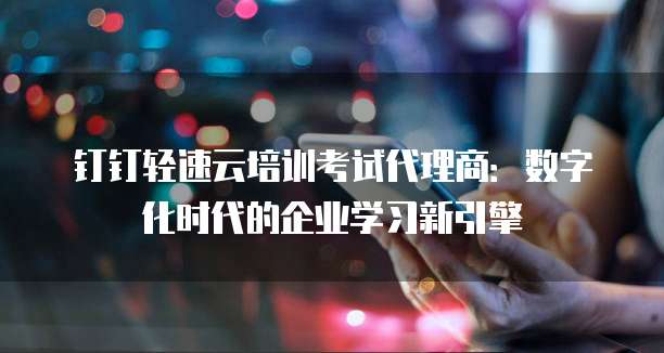 钉钉轻速云培训考试代理商:数字化时代的企业学习新引擎