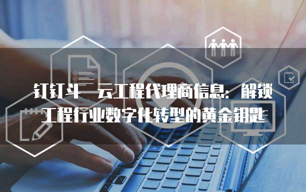 钉钉斗栱云工程代理商信息:解锁工程行业数字化转型的黄金钥匙