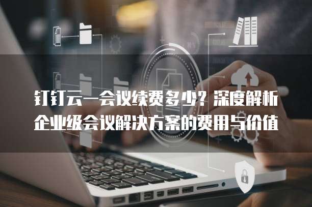 钉钉云一会议续费多少？深度解析企业级会议解决方案的费用与价值
