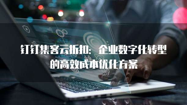 钉钉集客云折扣:企业数字化转型的高效成本优化方案