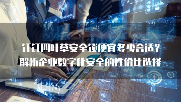 钉钉四叶草安全锁便宜多少合适?解析企业数字化安全的性价比选择