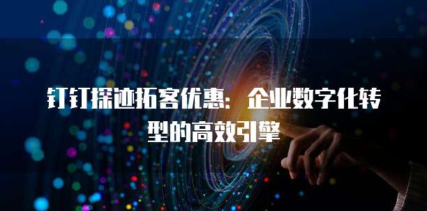 钉钉探迹拓客优惠:企业数字化转型的高效引擎