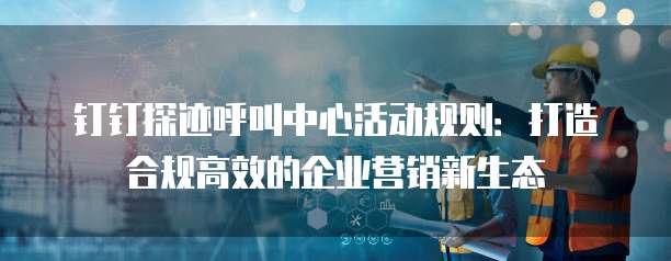 钉钉探迹呼叫中心活动规则：打造合规高效的企业营销新生态
