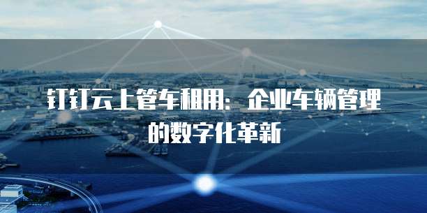 钉钉云上管车租用:企业车辆管理的数字化革新