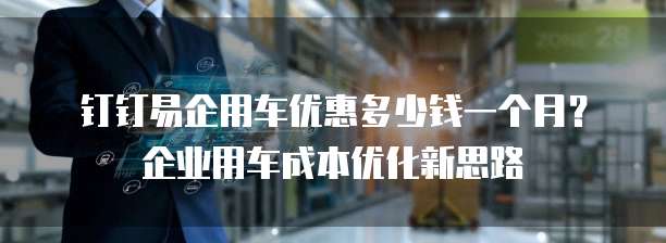 钉钉易企用车优惠多少钱一个月？企业用车成本优化新思路