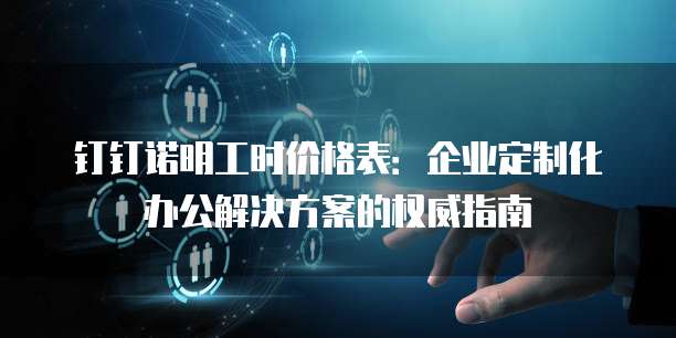 钉钉诺明工时价格表:企业定制化办公解决方案的权威指南