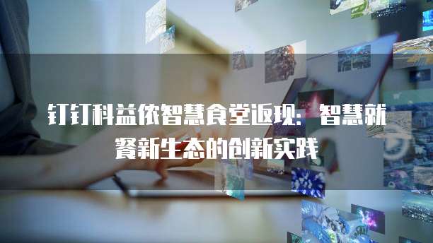 钉钉科益侬智慧食堂返现：智慧就餐新生态的创新实践