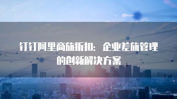 钉钉阿里商旅折扣：企业差旅管理的创新解决方案