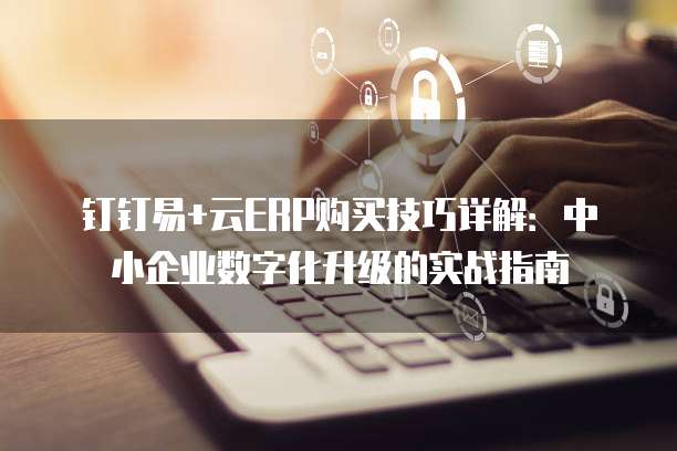 钉钉易+云ERP购买技巧详解:中小企业数字化升级的实战指南