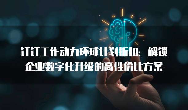 钉钉工作动力环球计划折扣:解锁企业数字化升级的高性价比方案