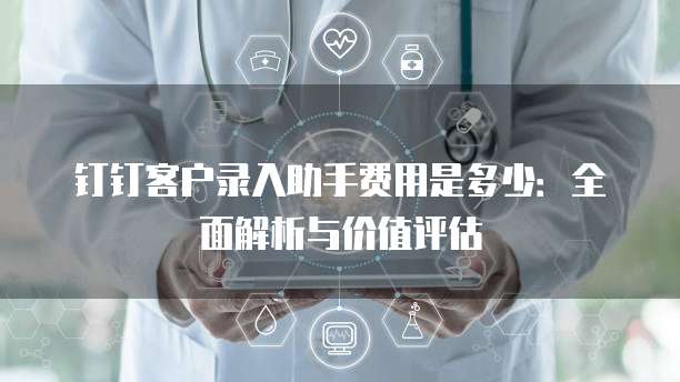 钉钉客户录入助手费用是多少：全面解析与价值评估