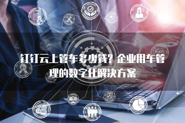 钉钉云上管车多少钱?企业用车管理的数字化解决方案