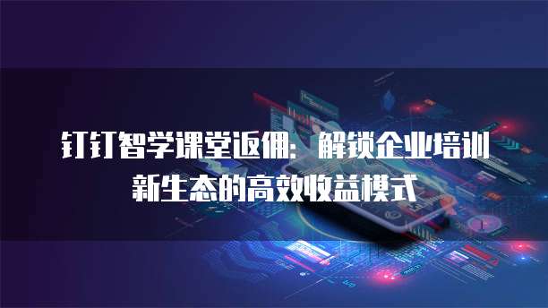 钉钉智学课堂返佣:解锁企业培训新生态的高效收益模式