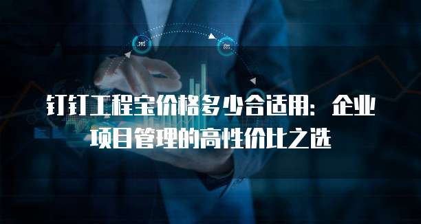 钉钉工程宝价格多少合适用:企业项目管理的高性价比之选