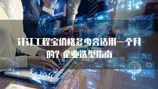 钉钉工程宝价格多少合适用一个月的?企业选型指南