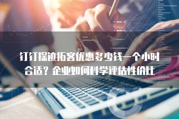 钉钉探迹拓客优惠多少钱一个小时合适?企业如何科学评估性价比