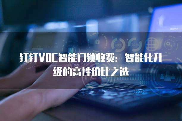 钉钉VOC智能门锁收费:智能化升级的高性价比之选