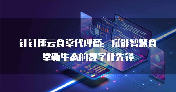 钉钉速云食堂代理商：赋能智慧食堂新生态的数字化先锋