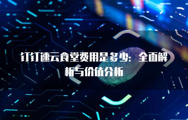钉钉速云食堂费用是多少：全面解析与价值分析