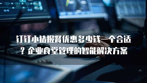 钉钉小猪报餐优惠多少钱一个合适?企业食堂管理的智能解决方案
