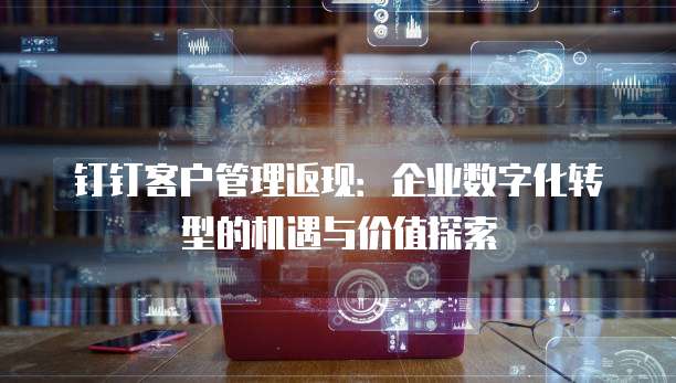 钉钉客户管理返现:企业数字化转型的机遇与价值探索