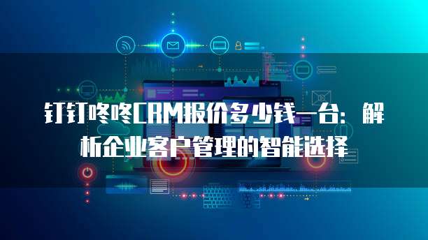 钉钉咚咚CRM报价多少钱一台:解析企业客户管理的智能选择