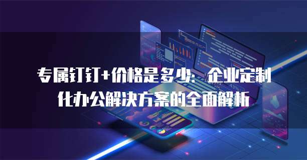 专属钉钉+价格是多少:企业定制化办公解决方案的全面解析