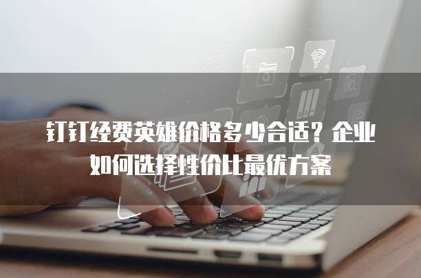 钉钉经费英雄价格多少合适？企业如何选择性价比最优方案