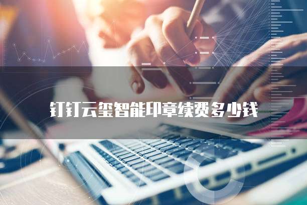 钉钉云玺智能印章续费多少钱
