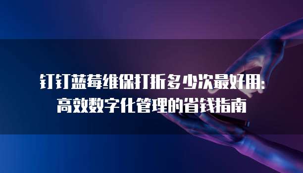 钉钉蓝莓维保打折多少次最好用:高效数字化管理的省钱指南