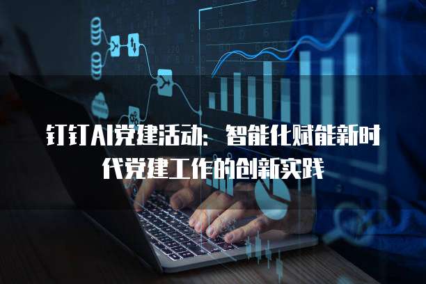 钉钉AI党建活动：智能化赋能新时代党建工作的创新实践
