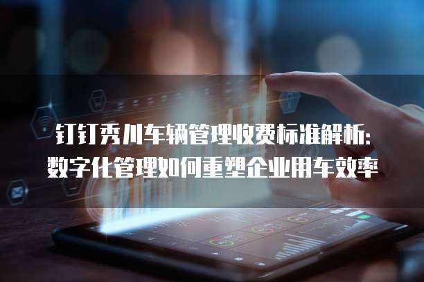 钉钉秀川车辆管理收费标准解析：数字化管理如何重塑企业用车效率