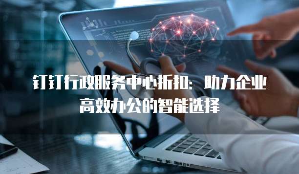钉钉行政服务中心折扣：助力企业高效办公的智能选择