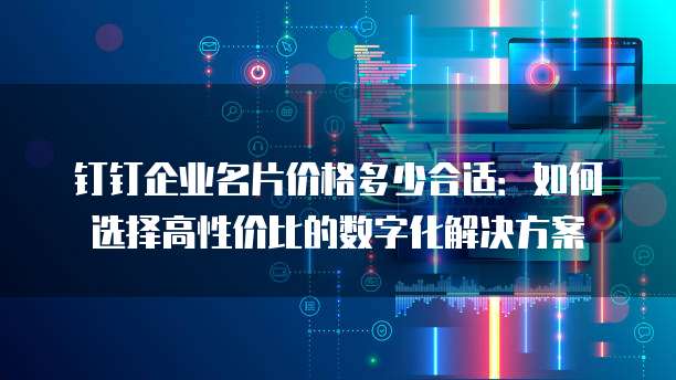 钉钉企业名片价格多少合适：如何选择高性价比的数字化解决方案