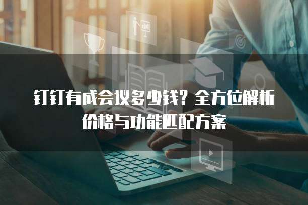 钉钉有成会议多少钱？全方位解析价格与功能匹配方案