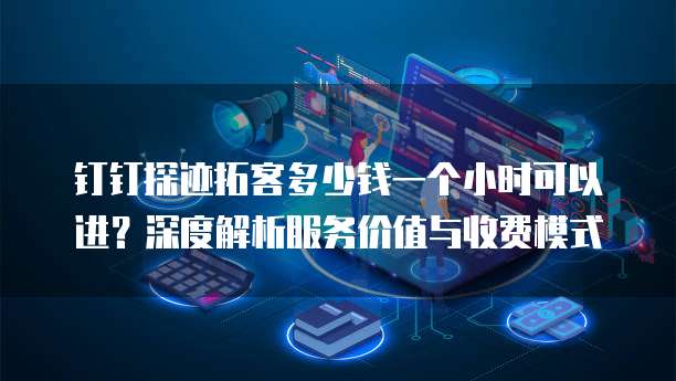 钉钉探迹拓客多少钱一个小时可以进?深度解析服务价值与收费模式
