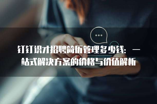 钉钉识才招聘简历管理多少钱:一站式解决方案的价格与价值解析
