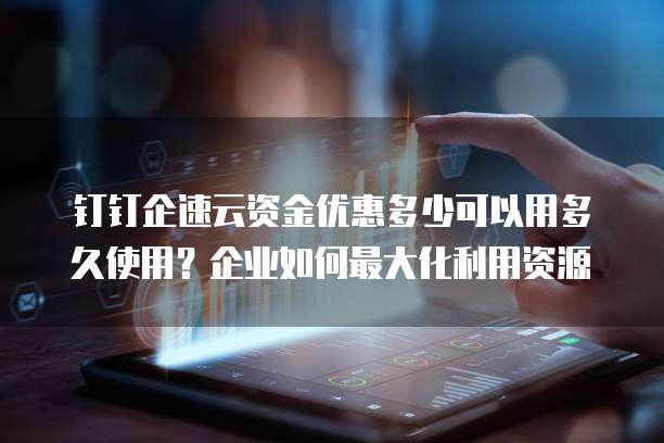 钉钉企速云资金优惠多少可以用多久使用?企业如何最大化利用资源