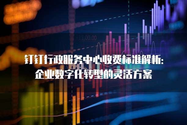 钉钉行政服务中心收费标准解析:企业数字化转型的灵活方案