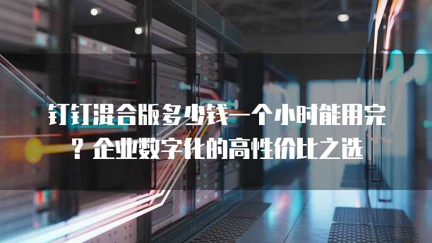 钉钉混合版多少钱一个小时能用完?企业数字化的高性价比之选